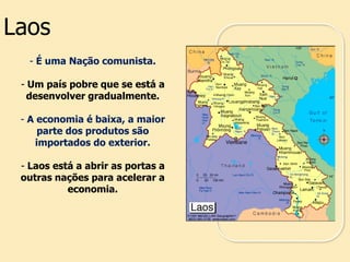- É uma Nação comunista.
- Um país pobre que se está a
desenvolver gradualmente.
- A economia é baixa, a maior
parte dos produtos são
importados do exterior.
- Laos está a abrir as portas a
outras nações para acelerar a
economia.
Laos
 