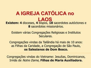 A IGREJA CATÓLICA no
LAOS
Existem: 4 dioceses, 4 bispos, 18 sacerdotes autóctones e
8 sacerdotes missionários.
Existem várias Congregações Religiosas e Institutos
Seculares.
Congregações vindas da Tailândia há mais de 10 anos:
as Filhas da Caridade, a Congregação de São Paulo,
os Salesianos de Dom Bosco.
Congregações vindas do Vietname: Jesuítas, Dominicanos,
Irmãs de Notre Dame, Filhas de Maria Auxiliadora.
 
