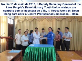 No dia 13 de maio de 2015, o Deputy Secretary General of the
Laos People’s Revolutionary Youth Union assinou um
contrato com a Inspetora do VTN, Ir. Teresa Uong thi Doan
Trang para abrir o Centro Profissional Dom Bosco – Maín.
 