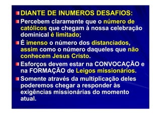 DIANTE DE INUMEROS DESAFIOS:
Percebem claramente que o número de
católicos que chegam à nossa celebração
dominical é limitado;
É imenso o número dos distanciados,
assim como o número daqueles que não
conhecem Jesus Cristo.
Esforços devem estar na CONVOCAÇÃO e
na FORMAÇÃO de Leigos missionários.
Somente através da multiplicação deles
poderemos chegar a responder às
exigências missionárias do momento
atual.
 