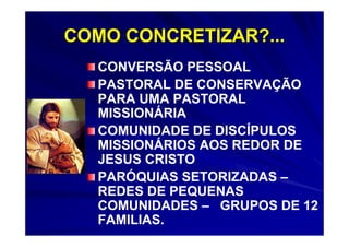 COMO CONCRETIZAR?...
   CONVERSÃO PESSOAL
   PASTORAL DE CONSERVAÇÃO
   PARA UMA PASTORAL
   MISSIONÁRIA
   COMUNIDADE DE DISCÍPULOS
   MISSIONÁRIOS AOS REDOR DE
   JESUS CRISTO
   PARÓQUIAS SETORIZADAS –
   REDES DE PEQUENAS
   COMUNIDADES – GRUPOS DE 12
   FAMILIAS.
 