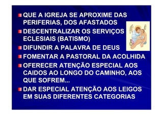 QUE A IGREJA SE APROXIME DAS
PERIFERIAS, DOS AFASTADOS
DESCENTRALIZAR OS SERVIÇOS
ECLESIAIS (BATISMO)
DIFUNDIR A PALAVRA DE DEUS
FOMENTAR A PASTORAL DA ACOLHIDA
OFERECER ATENÇÃO ESPECIAL AOS
CAIDOS AO LONGO DO CAMINHO, AOS
QUE SOFREM...
DAR ESPECIAL ATENÇÃO AOS LEIGOS
EM SUAS DIFERENTES CATEGORIAS
 