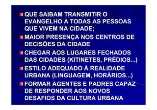 QUE SAIBAM TRANSMITIR O
EVANGELHO A TODAS AS PESSOAS
QUE VIVEM NA CIDADE;
MAIOR PRESENÇA NOS CENTROS DE
DECISÕES DA CIDADE
CHEGAR AOS LUGARES FECHADOS
DAS CIDADES (KITINETES, PRÉDIOS...)
ESTILO ADEQUADO À REALIDADE
URBANA (LINGUAGEM, HORÁRIOS...)
FORMAR AGENTES E PADRES CAPAZ
DE RESPONDER AOS NOVOS
DESAFIOS DA CULTURA URBANA
 