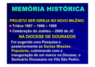 MEMÓRIA HISTÓRICA
PROJETO SER IGREJA NO NOVO MILÊNIO
 Tríduo 1997 – 1998 – 1999
 Celebração do Jubileu – 2000 de JC
    NA DIOCESE DE DOURADOS
Foi sugerida uma Pesquisa e
posteriormente as Santas Missões
Populares, culminando com a
inauguração de um marco na Diocese, o
Santuário Diocesano na Vila São Pedro.
 