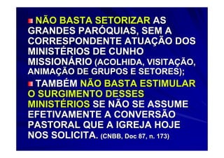 NÃO BASTA SETORIZAR AS
GRANDES PARÓQUIAS, SEM A
CORRESPONDENTE ATUAÇÃO DOS
MINISTÉRIOS DE CUNHO
MISSIONÁRIO (ACOLHIDA, VISITAÇÃO,
ANIMAÇÃO DE GRUPOS E SETORES);
 TAMBÉM NÃO BASTA ESTIMULAR
O SURGIMENTO DESSES
MINISTÉRIOS SE NÃO SE ASSUME
EFETIVAMENTE A CONVERSÃO
PASTORAL QUE A IGREJA HOJE
NOS SOLICITA. (CNBB, Doc 87, n. 173)
 