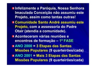 Infelizmente a Paróquia, Nossa Senhora
Imaculada Conceição não assumiu este
Projeto, assim como tantas outras!
Comunidade Santo André assumiu este
Projeto, com a assessoria do Padre
Otair (atendia a comunidade).
Aconteceram várias reuniões e
encontros de formação – 1ª FASE
ANO 2000 = 3 Etapas das Santas
Missões Populares (9 quarteirões/cada)
ANO 2001 = Mais 3 Etapas das Santas
Missões Populares (9 quarteirões/cada)
 