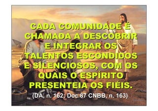 CADA COMUNIDADE É
CHAMADA A DESCOBRIR
    E INTEGRAR OS
TALENTOS ESCONDIDOS
E SILENCIOSOS, COM OS
   QUAIS O ESPÍRITO
 PRESENTEIA OS FIÉIS.
 (DA, n. 162; Doc 87 CNBB, n. 163)
 