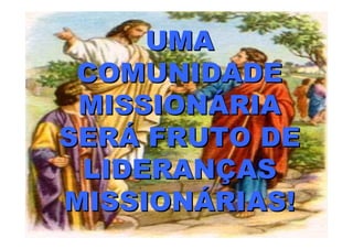 UMA
 COMUNIDADE
 MISSIONÁRIA
SERÁ FRUTO DE
 LIDERANÇAS
MISSIONÁRIAS!
 