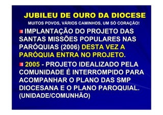 JUBILEU DE OURO DA DIOCESE
  MUITOS POVOS, VÁRIOS CAMINHOS, UM SÓ CORAÇÃO!

 IMPLANTAÇÃO DO PROJETO DAS
SANTAS MISSÕES POPULARES NAS
PARÓQUIAS (2006) DESTA VEZ A
PARÓQUIA ENTRA NO PROJETO.
  2005 - PROJETO IDEALIZADO PELA
COMUNIDADE É INTERROMPIDO PARA
ACOMPANHAR O PLANO DAS SMP
DIOCESANA E O PLANO PAROQUIAL.
(UNIDADE/COMUNHÃO)
 