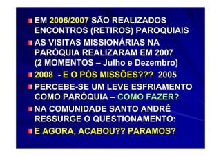 EM 2006/2007 SÃO REALIZADOS
    2006/200
ENCONTROS (RETIROS) PAROQUIAIS
AS VISITAS MISSIONÁRIAS NA
PARÓQUIA REALIZARAM EM 2007
(2 MOMENTOS – Julho e Dezembro)
2008 - E O PÓS MISSÕES??? 2005
PERCEBE-SE UM LEVE ESFRIAMENTO
COMO PARÓQUIA – COMO FAZER?
NA COMUNIDADE SANTO ANDRÉ
RESSURGE O QUESTIONAMENTO:
E AGORA, ACABOU?? PARAMOS?
 