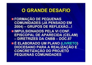 O GRANDE DESAFIO
FORMAÇÃO DE PEQUENAS
COMUNIDADES (JÁ PENSADO EM
2004) – GRUPOS DE REFLEXÃO...!
IMPULSIONADOS PELA VI CONF.
EPISCOPAL DE APARECIDA (CELAM)
– DIRETRIZES DA CNBB – DOC.87
É ELABORADO UM PLANO (LIVRETO)
DIOCESANO PARA A REALIZAÇÃO E
CONCRETIZAÇÃO DO PROJETO
PEQUENAS COMUNIDADES
 