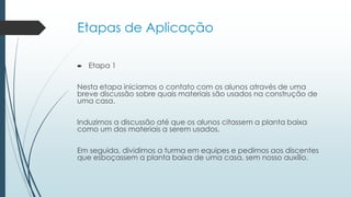 Etapas de Aplicação
 Etapa 1
Nesta etapa iniciamos o contato com os alunos através de uma
breve discussão sobre quais materiais são usados na construção de
uma casa.
Induzimos a discussão até que os alunos citassem a planta baixa
como um dos materiais a serem usados.
Em seguida, dividimos a turma em equipes e pedimos aos discentes
que esboçassem a planta baixa de uma casa, sem nosso auxílio.
 