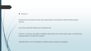  Etapa 2
Observamos diversos erros de proporção nas plantas desenhadas pelos
alunos.
Levamos plantas feitas por profissionais.
Fomos a campo recolher medidas reais de uma casa para que os discentes
adequassem as plantas baixas.
Trabalhamos com medidas unitárias para todas as equipes.
 