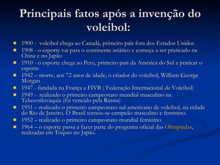 Principais fatos após a invenção do voleibol:  1900 -  voleibol chega ao Canadá, primeiro país fora dos Estados Unidos  1908 - o esporte vai para o continente asiático e começa a ser praticado na China e no Japão  1910 - o esporte chega ao Peru, primeiro país da América do Sul a praticar o esporte  1942 – morre, aos 72 anos de idade, o criador do voleibol, William George Morgan  1947 - fundada na França a FIVB ( Federação Internacional de Voleibol)  1949 -  realizado o primeiro campeonato mundial masculino na Tchecoslováquia (foi vencido pela Rússia)  1951 – realizado o primeiro campeonato sul-americano de voleibol, na cidade do Rio de Janeiro. O Brasil tornou-se campeão masculino e feminino.  1952 – realizado o primeiro campeonato mundial feminino 1964 – o esporte passa a fazer parte do programa oficial das  Olimpíadas , realizadas em Tóquio no Japão .  