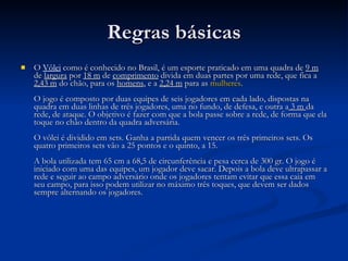Regras básicas O  Vôlei   como é conhecido no Brasil, é um esporte praticado em uma quadra de  9 m  de  largura  por  18 m  de  comprimento  divida em duas partes por uma rede, que fica a  2,43 m  do chão, para os  homens , e a  2,24 m  para as  mulheres .  O jogo é composto por duas equipes de seis jogadores em cada lado, dispostas na quadra em duas linhas de três jogadores, uma no fundo, de defesa, e outra a  3 m  da rede, de ataque. O objetivo é fazer com que a bola passe sobre a rede, de forma que ela toque no chão dentro da quadra adversária.  O vôlei é dividido em sets. Ganha a partida quem vencer os três primeiros sets. Os quatro primeiros sets vão a 25 pontos e o quinto, a 15.  A bola utilizada tem 65 cm a 68,5 de circunferência e pesa cerca de 300 gr. O jogo é iniciado com uma das equipes, um jogador deve sacar. Depois a bola deve ultrapassar a rede e seguir ao campo adversário onde os jogadores tentam evitar que essa caia em seu campo, para isso podem utilizar no máximo três toques, que devem ser dados sempre alternando os jogadores.  