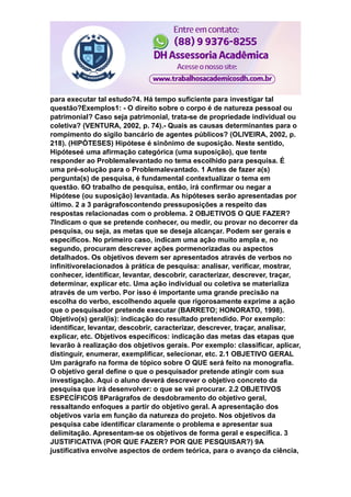 para executar tal estudo?4. Há tempo suficiente para investigar tal
questão?Exemplos1: - O direito sobre o corpo é de natureza pessoal ou
patrimonial? Caso seja patrimonial, trata-se de propriedade individual ou
coletiva? (VENTURA, 2002, p. 74).- Quais as causas determinantes para o
rompimento do sigilo bancário de agentes públicos? (OLIVEIRA, 2002, p.
218). (HIPÓTESES) Hipótese é sinônimo de suposição. Neste sentido,
Hipóteseé uma afirmação categórica (uma suposição), que tente
responder ao Problemalevantado no tema escolhido para pesquisa. É
uma pré-solução para o Problemalevantado. 1 Antes de fazer a(s)
pergunta(s) de pesquisa, é fundamental contextualizar o tema em
questão. 6O trabalho de pesquisa, então, irá confirmar ou negar a
Hipótese (ou suposição) levantada. As hipóteses serão apresentadas por
último. 2 a 3 parágrafoscontendo pressuposições a respeito das
respostas relacionadas com o problema. 2 OBJETIVOS O QUE FAZER?
7Indicam o que se pretende conhecer, ou medir, ou provar no decorrer da
pesquisa, ou seja, as metas que se deseja alcançar. Podem ser gerais e
específicos. No primeiro caso, indicam uma ação muito ampla e, no
segundo, procuram descrever ações pormenorizadas ou aspectos
detalhados. Os objetivos devem ser apresentados através de verbos no
infinitivorelacionados à prática de pesquisa: analisar, verificar, mostrar,
conhecer, identificar, levantar, descobrir, caracterizar, descrever, traçar,
determinar, explicar etc. Uma ação individual ou coletiva se materializa
através de um verbo. Por isso é importante uma grande precisão na
escolha do verbo, escolhendo aquele que rigorosamente exprime a ação
que o pesquisador pretende executar (BARRETO; HONORATO, 1998).
Objetivo(s) geral(is): indicação do resultado pretendido. Por exemplo:
identificar, levantar, descobrir, caracterizar, descrever, traçar, analisar,
explicar, etc. Objetivos específicos: indicação das metas das etapas que
levarão à realização dos objetivos gerais. Por exemplo: classificar, aplicar,
distinguir, enumerar, exemplificar, selecionar, etc. 2.1 OBJETIVO GERAL
Um parágrafo na forma de tópico sobre O QUE será feito na monografia.
O objetivo geral define o que o pesquisador pretende atingir com sua
investigação. Aqui o aluno deverá descrever o objetivo concreto da
pesquisa que irá desenvolver: o que se vai procurar. 2.2 OBJETIVOS
ESPECÍFICOS 8Parágrafos de desdobramento do objetivo geral,
ressaltando enfoques a partir do objetivo geral. A apresentação dos
objetivos varia em função da natureza do projeto. Nos objetivos da
pesquisa cabe identificar claramente o problema e apresentar sua
delimitação. Apresentam-se os objetivos de forma geral e específica. 3
JUSTIFICATIVA (POR QUE FAZER? POR QUE PESQUISAR?) 9A
justificativa envolve aspectos de ordem teórica, para o avanço da ciência,
 