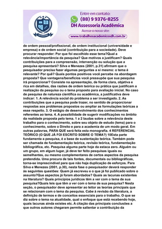 de ordem pessoal/profissional, de ordem institucional (universidade e
empresa) e de ordem social (contribuição para a sociedade). Deve
procurar responder: Por que foi escolhido esse tema?Qual a
relevância/importância da pesquisa? Que motivos a justificam? Quais
contribuições para a compreensão, intervenção ou solução que a
pesquisa apresentará? Silva e Menezes (2001, p.31) afirmam que o
pesquisador precisa fazer algumas perguntas a si mesmo: o tema é
relevante? Por quê? Quais pontos positivos você percebe na abordagem
proposta? Que vantagens/benefícios você pressupõe que sua pesquisa
irá proporcionar? Consiste na apresentação, de forma clara, objetiva e
rica em detalhes, das razões de ordem teórica ou prática que justificam a
realização da pesquisa ou o tema proposto para avaliação inicial. No caso
de pesquisa de natureza científica ou acadêmica, a justificativa deve
indicar: 1. A relevância social do problema a ser investigado. 2. As
contribuições que a pesquisa pode trazer, no sentido de proporcionar
respostas aos problemas propostos ou ampliar as formulações teóricas a
esse respeito. 3. O estágio de desenvolvimento dos conhecimentos
referentes ao tema. 4. A possibilidade de sugerir modificações no âmbito
da realidade proposta pelo tema. 1 a 2 laudas sobre a relevância deste
trabalho para o conhecimento, sobre seu objeto de estudo (tema) para o
conhecimento, sobre o Direito e para a academia de um modo geral. Em
outras palavras, PARA QUE será feita esta monografia. 4 REFERENCIAL
TEÓRICO (O QUE JÁ FOI ESCRITO SOBRE O TEMA?) 10Esta parte
fundamenta a pesquisa, é a base de sustentação teórica. Também pode
ser chamada de fundamentação teórica, revisão teórica, fundamentação
bibliográfica, etc. Pesquisa alguma parte hoje da estaca zero. Alguém ou
um grupo, em algum lugar, já deve ter feito pesquisas iguais ou
semelhantes, ou mesmo complementares de certos aspectos da pesquisa
pretendida. Uma procura de tais fontes, documentais ou bibliográficas,
torna-se imprescindível para que não haja duplicação de esforços. Para
Silva e Menezes (2001, p.30), nesta fase o pesquisador deverá responder
às seguintes questões: Quem já escreveu e o que já foi publicado sobre o
assunto?Que aspectos já foram abordados? Quais as lacunas existentes
na literatura? Quais princípios jurídicos têm a ver com o tema de sua
pesquisa?Quais leis que têm a ver com o tema de sua pesquisa? Nesta
seção, o pesquisador deve apresentar ao leitor as teorias principais que
se relacionam com o tema da pesquisa. Cabe à revisão da literatura, a
definição de termos e de conceitos essenciais para o trabalho. O que se
diz sobre o tema na atualidade, qual o enfoque que está recebendo hoje,
quais lacunas ainda existes etc. A citação das principais conclusões a
que outros autores chegaram permite salientar a contribuição da
 