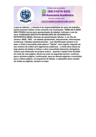 a que se referem; - o leiaute é de responsabilidade do autor do trabalho,
sendo possível utilizar cores somente nas ilustrações. TABELAS A ABNT
NÃO POSSUI norma para apresentação de tabelas. Indicase o uso da
obra: FUNDAÇÃO INSTITUTO BRASILEIRO DE GEOGRAFIA E
ESTATÍSTICA (IBGE). Normas de apresentação tabular. 3. ed. Rio de
Janeiro: IBGE, 1993. - as tabelas apresentam, basicamente, informações
numéricas, tratadas estatisticamente; - sua identificação sempre é no
topo; o título é precedido pela palavra “Tabela”, sem negrito, seguido do
seu número de ordem (em algarismos arábicos); - a fonte deve situar-se
logo abaixo da tabela e indicar a obra consultada (elemento obrigatório,
mesmo que elaborado do próprio autor); - quando a tabela ficar dividida
em mais de uma página, devem-se usar os seguintes termos: continua,
para a primeira página; continuação, para as demais páginas e conclusão,
para a última página, na sequência da tabela; o cabeçalho deve constar
em todas as páginas, sempre no topo.
 