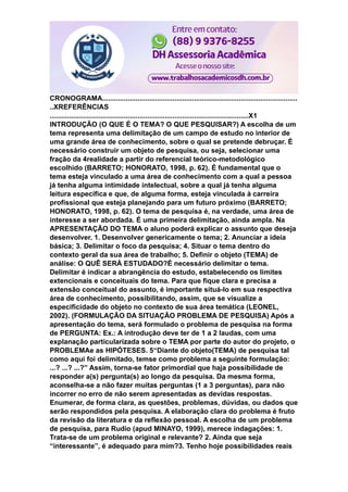 CRONOGRAMA....................................................................................................
..XREFERÊNCIAS
......................................................................................................X1
INTRODUÇÃO (O QUE É O TEMA? O QUE PESQUISAR?) A escolha de um
tema representa uma delimitação de um campo de estudo no interior de
uma grande área de conhecimento, sobre o qual se pretende debruçar. É
necessário construir um objeto de pesquisa, ou seja, selecionar uma
fração da 4realidade a partir do referencial teórico-metodológico
escolhido (BARRETO; HONORATO, 1998, p. 62). É fundamental que o
tema esteja vinculado a uma área de conhecimento com a qual a pessoa
já tenha alguma intimidade intelectual, sobre a qual já tenha alguma
leitura específica e que, de alguma forma, esteja vinculada à carreira
profissional que esteja planejando para um futuro próximo (BARRETO;
HONORATO, 1998, p. 62). O tema de pesquisa é, na verdade, uma área de
interesse a ser abordada. É uma primeira delimitação, ainda ampla. Na
APRESENTAÇÃO DO TEMA o aluno poderá explicar o assunto que deseja
desenvolver. 1. Desenvolver genericamente o tema; 2. Anunciar a ideia
básica; 3. Delimitar o foco da pesquisa; 4. Situar o tema dentro do
contexto geral da sua área de trabalho; 5. Definir o objeto (TEMA) de
análise: O QUÊ SERÁ ESTUDADO?É necessário delimitar o tema.
Delimitar é indicar a abrangência do estudo, estabelecendo os limites
extencionais e conceituais do tema. Para que fique clara e precisa a
extensão conceitual do assunto, é importante situá-lo em sua respectiva
área de conhecimento, possibilitando, assim, que se visualize a
especificidade do objeto no contexto de sua área temática (LEONEL,
2002). (FORMULAÇÃO DA SITUAÇÃO PROBLEMA DE PESQUISA) Após a
apresentação do tema, será formulado o problema de pesquisa na forma
de PERGUNTA: Ex.: A introdução deve ter de 1 a 2 laudas, com uma
explanação particularizada sobre o TEMA por parte do autor do projeto, o
PROBLEMAe as HIPÓTESES. 5“Diante do objeto(TEMA) de pesquisa tal
como aqui foi delimitado, temse como problema a seguinte formulação:
...? ...? ...?” Assim, torna-se fator primordial que haja possibilidade de
responder a(s) pergunta(s) ao longo da pesquisa. Da mesma forma,
aconselha-se a não fazer muitas perguntas (1 a 3 perguntas), para não
incorrer no erro de não serem apresentadas as devidas respostas.
Enumerar, de forma clara, as questões, problemas, dúvidas, ou dados que
serão respondidos pela pesquisa. A elaboração clara do problema é fruto
da revisão da literatura e da reflexão pessoal. A escolha de um problema
de pesquisa, para Rudio (apud MINAYO, 1999), merece indagações: 1.
Trata-se de um problema original e relevante? 2. Ainda que seja
“interessante”, é adequado para mim?3. Tenho hoje possibilidades reais
 