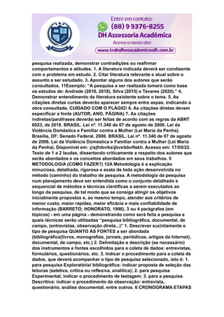pesquisa realizada, demonstrar contradições ou reafirmar
comportamentos e atitudes. 1. A literatura indicada deverá ser condizente
com o problema em estudo. 2. Citar literatura relevante e atual sobre o
assunto a ser estudado. 3. Apontar alguns dos autores que serão
consultados. 11Exemplo: “A pesquisa a ser realizada tomará como base
os estudos de: Andrade (2010, 2018), Silva (2015) e Tavares (2020).” 4.
Demonstrar entendimento da literatura existente sobre o tema. 5. As
citações diretas curtas deverão aparecer sempre entre aspas, indicando a
obra consultada. CUIDADO COM O PLÁGIO! 6. As citações diretas devem
especificar a fonte (AUTOR, ANO, PÁGINA) 7. As citações
indiretas/paráfrases deverão ser feitas de acordo com as regras da ABNT
6023, de 2018. BRASIL. Lei nº. 11.340 de 07 de agosto de 2006. Lei da
Violência Doméstica e Familiar contra a Mulher (Lei Maria da Penha).
Brasília, DF: Senado Federal. 2006. BRASIL. Lei nº. 11.340 de 07 de agosto
de 2006. Lei da Violência Doméstica e Familiar contra a Mulher (Lei Maria
da Penha). Disponível em: çsjfnbviksjbvskbvflskh. Acesso em: 17/05/22.
Texto de 1 a 2 laudas, dissertando criticamente a respeito dos autores que
serão abordados e os conceitos abordados em seus trabalhos. 5
METODOLOGIA (COMO FAZER?) 12A Metodologia é a explicação
minuciosa, detalhada, rigorosa e exata de toda ação desenvolvida no
método (caminho) do trabalho de pesquisa. A metodologia da pesquisa
num planejamento deve ser entendida como o conjunto detalhado e
sequencial de métodos e técnicas científicas a serem executados ao
longo da pesquisa, de tal modo que se consiga atingir os objetivos
inicialmente propostos e, ao mesmo tempo, atender aos critérios de
menor custo, maior rapidez, maior eficácia e mais confiabilidade de
informação (BARRETO; HONORATO, 1998). 3 ou 4 parágrafos (em
tópicos) - em uma página - demonstrando como será feita a pesquisa e
quais técnicas serão utilizadas “pesquisa bibliográfica, documental, de
campo, (entrevistas, observação direta...)” 1. Descrever sucintamente o
tipo de pesquisa QUANTO ÀS FONTES a ser abordada
(bibliográfica(livros, monografias, jornais, periódicos, artigos da Internet),
documental, de campo, etc.) 2. Delimitação e descrição (se necessário)
dos instrumentos e fontes escolhidos para a coleta de dados: entrevistas,
formulários, questionários, etc. 3. Indicar o procedimento para a coleta de
dados, que deverá acompanhar o tipo de pesquisa selecionado, isto é: 1.
para pesquisa Exploratória/ bibliográfica: indicar proposta de seleção das
leituras (seletiva, crítica ou reflexiva, analítica); 2. para pesquisa
Experimental; indicar o procedimento de testagem; 3. para a pesquisa
Descritiva: indicar o procedimento da observação: entrevista,
questionário, análise documental, entre outros. 6 CRONOGRAMA ETAPAS
 