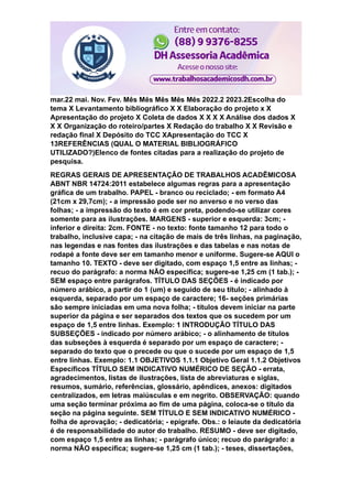 mar.22 mai. Nov. Fev. Mês Mês Mês Mês Mês 2022.2 2023.2Escolha do
tema X Levantamento bibliográfico X X Elaboração do projeto x X
Apresentação do projeto X Coleta de dados X X X X Análise dos dados X
X X Organização do roteiro/partes X Redação do trabalho X X Revisão e
redação final X Depósito do TCC XApresentaçäo do TCC X
13REFERÊNCIAS (QUAL O MATERIAL BIBLIOGRÁFICO
UTILIZADO?)Elenco de fontes citadas para a realização do projeto de
pesquisa.
REGRAS GERAIS DE APRESENTAÇÃO DE TRABALHOS ACADÊMICOSA
ABNT NBR 14724:2011 estabelece algumas regras para a apresentação
gráfica de um trabalho. PAPEL - branco ou reciclado; - em formato A4
(21cm x 29,7cm); - a impressão pode ser no anverso e no verso das
folhas; - a impressão do texto é em cor preta, podendo-se utilizar cores
somente para as ilustrações. MARGENS - superior e esquerda: 3cm; -
inferior e direita: 2cm. FONTE - no texto: fonte tamanho 12 para todo o
trabalho, inclusive capa; - na citação de mais de três linhas, na paginação,
nas legendas e nas fontes das ilustrações e das tabelas e nas notas de
rodapé a fonte deve ser em tamanho menor e uniforme. Sugere-se AQUI o
tamanho 10. TEXTO - deve ser digitado, com espaço 1,5 entre as linhas; -
recuo do parágrafo: a norma NÃO especifica; sugere-se 1,25 cm (1 tab.); -
SEM espaço entre parágrafos. TÍTULO DAS SEÇÕES - é indicado por
número arábico, a partir do 1 (um) e seguido de seu título; - alinhado à
esquerda, separado por um espaço de caractere; 16- seções primárias
são sempre iniciadas em uma nova folha; - títulos devem iniciar na parte
superior da página e ser separados dos textos que os sucedem por um
espaço de 1,5 entre linhas. Exemplo: 1 INTRODUÇÃO TÍTULO DAS
SUBSEÇÕES - indicado por número arábico; - o alinhamento de títulos
das subseções à esquerda é separado por um espaço de caractere; -
separado do texto que o precede ou que o sucede por um espaço de 1,5
entre linhas. Exemplo: 1.1 OBJETIVOS 1.1.1 Objetivo Geral 1.1.2 Objetivos
Específicos TÍTULO SEM INDICATIVO NUMÉRICO DE SEÇÃO - errata,
agradecimentos, listas de ilustrações, lista de abreviaturas e siglas,
resumos, sumário, referências, glossário, apêndices, anexos: digitados
centralizados, em letras maiúsculas e em negrito. OBSERVAÇÃO: quando
uma seção terminar próxima ao fim de uma página, coloca-se o título da
seção na página seguinte. SEM TÍTULO E SEM INDICATIVO NUMÉRICO -
folha de aprovação; - dedicatória; - epígrafe. Obs.: o leiaute da dedicatória
é de responsabilidade do autor do trabalho. RESUMO - deve ser digitado,
com espaço 1,5 entre as linhas; - parágrafo único; recuo do parágrafo: a
norma NÃO especifica; sugere-se 1,25 cm (1 tab.); - teses, dissertações,
 