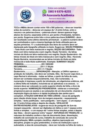 TCCs e MBAs devem conter entre 150 e 500 palavras; - deve ser inserido
antes do sumário; - deixa-se um espaço de 1,5 entre linhas, entre o
resumo e as palavras-chave; - palavras-chave: devem aparecer logo
abaixo do resumo, separadas entre si, por ponto e finalizadas, também,
por ponto. Sugere-se entre três e cinco palavras-chave.SUMÁRIO - deve
ser localizado como último elemento pré-textual; - a palavra sumário deve
ser centralizada e com a mesma tipologia da fonte utilizada para as
seções primárias; 17- a subordinação dos itens do sumário deve ser
destacada pela tipografia utilizada no texto. Sugere-se: SEÇÃO PRIMÁRIA
- Todo título com letra maiúscula e negrito; SEÇÃO SECUNDÁRIA - Todo
título com letra maiúscula e sem negrito; Seção Terciária - As letras
iniciais do título em letra maiúscula e em negrito; Seção Quaternária - As
letras iniciais do título em letra maiúscula e sem negrito; Obs.: Havendo
Seção Quinária, recomendam-se as letras iniciais do título em letra
maiúscula e todo título sublinhado. Exemplo: SUMÁRIO1 SEÇÃO
PRIMÁRIA.................................201.1SEÇÃO
SECUNDÁRIA.........................231.1.1 Seção
Terciária.............................251.1.1.1 Seção
Quaternária.....................30PAGINAÇÃO - Atenção: a CAPA é apenas a
proteção do trabalho, não deve ser contada. Obs.: Se houver capa dura, a
capa flexível é eliminada. - todas as folhas, a partir da folha de rosto,
devem ser contadas sequencialmente, mas, não numeradas. - a
numeração é impressa a partir da introdução, em algarismos arábicos, até
a última folha do trabalho, incluindo-se os apêndices e os anexos. - o
número deve ser colocado no canto superior direito da folha, a 2cm da
borda superior. NUMERAÇÃO PROGRESSIVA - adota-se a numeração
progressiva para as seções e as subseções de um documento, visando à
exposição lógica do tema e à rápida localização das partes que o
compõem. CITAÇÃO COM MAIS DE TRÊS LINHAS - recuo de parágrafo
para citação direta longa: 4cm da margem esquerda; - espaçamento
simples; - texto justificado; - sem parágrafo; - sem aspas; - e um espaço
de 1,5 entre linhas antes e depois da citação. 18FALAS DE
ENTREVISTAS/RELATOS - sugere-se recuo de parágrafo de 2cm da
margem esquerda; - devem ser digitadas em itálico e com 1 espaço entre
linhas e simples; - e um espaço de 1 entre linhas simples, antes e depois
das falas; - devem aparecer entre “aspas”. NATUREZA DO TRABALHO - a
natureza do trabalho confere o tipo de documento (tese, dissertação,
trabalho de conclusão de curso, trabalho de conclusão de curso de
especialização, MBA e projeto científico, objetivo (aprovação em
disciplina, projeto ou grau pretendido); o nome da instituição a que é
submetido; a área de concentração; - deve ser incluída na folha de rosto e
 