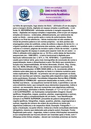 na folha de aprovação, logo abaixo do título; - alinhada a 8 cm da página
para a margem direita, digitada em espaço simples e justificada; - e em
fonte 12. REFERÊNCIAS - alinhadas somente à margem esquerda do
texto; - digitadas em espaço simples e separadas, entre si por um espaço
simples em branco; - ordenadas, alfabeticamente, por sobrenome de
autor ou título; - usa-se ponto após o nome do autor/autores, título,
edição e no final da referência; - letras maiúsculas só são usadas na
inicial da primeira palavra e em nomes próprios; - os dois pontos são
empregados antes do subtítulo, antes da editora e depois do termo In:; - a
vírgula é grafada após o sobrenome dos autores, após a editora, entre o
volume e o número, páginas da revista e após o título da revista; - o ponto
e vírgula seguido de espaço é usado para separar mais de um autor; - o
hífen é utilizado entre páginas (ex: p. 10-15) e, entre datas de fascículos
sequenciais (ex.: 1998-2001); - a barra transversal é digitada para
fascículo referenciado (ex: v. 9/11, n. 7/9, 1979/1981); - o parêntese é
usado para indicar série, grau (nas monografias de conclusão de curso e
especialização, teses e dissertações) e para 19o título que caracteriza a
função e/ou responsabilidade, de forma abreviada. (Coord., Org., Comp.,
Ed.). Ex: BOSI, Alfredo (Org.); - as reticências indicam supressão de
títulos.Recomendações: A NBR-10520 (2002, p. 5), recomenda utilizar o
sistema autor-data para as citações no texto e o sistema numérico para
notas explicativas. SIGLAS - na primeira vez em que aparecem no texto,
devem ser escritas por extenso, seguidas pela respectiva sigla, colocada
entre parênteses. Exemplo: Faculdades Integradas Barros Melo (FIBAM).
EQUAÇÕES E FÓRMULAS - aparecem destacadas no texto, a fim de
facilitar sua leitura. - na sequência normal do texto, é permitido o uso de
uma entrelinha maior, que comporte seus elementos (expoentes, índice e
outros).- se necessário, deve-se numerá-las com algarismos arábicos,
entre parênteses, alinhados à direita. Exemplo: x² + y² = z² (1) (x² + y²)/5 =
n (2) ILUSTRAÇÕES - as ilustrações compreendem imagens visuais
(gráficos, fotografias, mapas, quadros, plantas, organogramas e outros),
que servem para a complementação de um texto; - sua identificação
sempre é na PARTE SUPERIOR, precedida da palavra designativa, sem
negrito (gráficos, fotografias, mapas, quadros, plantas, organogramas e
outros), seguida do número de ordem da ocorrência no texto (em
algarismos arábicos) e do respectivo título; Exemplo: Fotografia 1 - ... -
após a ilustração, na parte inferior, indica-se a fonte consultada (elemento
obrigatório, mesmo que elaborado pelo próprio autor); Exemplo: Fonte:
Registrado pelo autor. - legendas, notas e outras informações necessárias
à sua compreensão (se houver) devem ser inseridas após a fonte, com 1
20espaço entre linhas simples; - devem ser incluídas próximas ao trecho
 