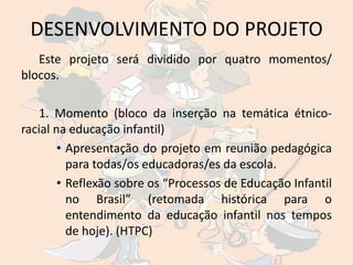 DESENVOLVIMENTO DO PROJETO
   Este projeto será dividido por quatro momentos/
blocos.

   1. Momento (bloco da inserção na temática étnico-
racial na educação infantil)
        • Apresentação do projeto em reunião pedagógica
          para todas/os educadoras/es da escola.
        • Reflexão sobre os “Processos de Educação Infantil
          no Brasil” (retomada histórica para o
          entendimento da educação infantil nos tempos
          de hoje). (HTPC)
 