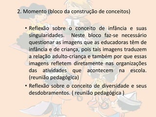 2. Momento (bloco da construção de conceitos)

   • Reflexão sobre o conceito de infância e suas
     singularidades. Neste bloco faz-se necessário
     questionar as imagens que as educadoras têm de
     infância e de criança, pois tais imagens traduzem
     a relação adulto-criança e também por que essas
     imagens refletem diretamente nas organizações
     das atividades que acontecem na escola.
     (reunião pedagógica)
   • Reflexão sobre o conceito de diversidade e seus
     desdobramentos. ( reunião pedagógica )
 
