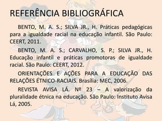 REFERÊNCIA BIBLIOGRÁFICA
    BENTO, M. A. S.; SILVA JR., H. Práticas pedagógicas
para a igualdade racial na educação infantil. São Paulo:
CEERT, 2011.
    BENTO, M. A. S.; CARVALHO, S. P.; SILVA JR., H.
Educação infantil e práticas promotoras de igualdade
racial. São Paulo: CEERT, 2012.
    ORIENTAÇÕES E AÇÕES PARA A EDUCAÇÃO DAS
RELAÇÕES ÉTNICO-RACIAIS. Brasília: MEC, 2006.
    REVISTA AVISA LÁ. Nº 23 – A valorização da
pluralidade étnica na educação. São Paulo: Instituto Avisa
Lá, 2005.
 