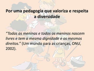 Por uma pedagogia que valoriza e respeita
             a diversidade


“Todas as meninas e todos os meninos nascem
livres e tem a mesma dignidade e os mesmos
direitos.” (Um mundo para as crianças, ONU,
2002).
 