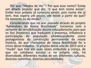 Por que “Modos de Ver”? Por que esse nome? Existe
um ditado popular que diz: “o que tem nome existe”.
Então esse projeto já começou existir, pois nome ele já
tem, mas espera um pouco, ele existe a partir do que?
Da semente ou da muda?
    Considerando que no ano passado através do projeto
“Aprendizes da Nossa Brasilidade” iniciamos com a
semente da sensibilização das/os educadoras/es para que
os fios (histórias) que traduzem a presença, influência e
participação da população afrodescendente como
protagonistas da construção permanente da nossa
história, do que chamamos de nossa Brasilidade foi o
início desse trabalho. O projeto desse ano de 2013 será a
“muda” que traz em suas raízes embutida a crença, de
que no cotidiano escolar e na própria vida, há
diversidade, diferentes modos de ver, diferentes culturas,
diversos caminhos, diversas possiblidades.
 