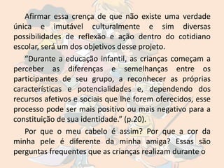 Afirmar essa crença de que não existe uma verdade
única e imutável culturalmente e sim diversas
possibilidades de reflexão e ação dentro do cotidiano
escolar, será um dos objetivos desse projeto.
   “Durante a educação infantil, as crianças começam a
perceber as diferenças e semelhanças entre os
participantes de seu grupo, a reconhecer as próprias
características e potencialidades e, dependendo dos
recursos afetivos e sociais que lhe forem oferecidos, esse
processo pode ser mais positivo ou mais negativo para a
constituição de sua identidade.” (p.20).
   Por que o meu cabelo é assim? Por que a cor da
minha pele é diferente da minha amiga? Essas são
perguntas frequentes que as crianças realizam durante o
 