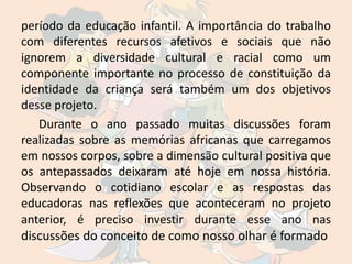 período da educação infantil. A importância do trabalho
com diferentes recursos afetivos e sociais que não
ignorem a diversidade cultural e racial como um
componente importante no processo de constituição da
identidade da criança será também um dos objetivos
desse projeto.
   Durante o ano passado muitas discussões foram
realizadas sobre as memórias africanas que carregamos
em nossos corpos, sobre a dimensão cultural positiva que
os antepassados deixaram até hoje em nossa história.
Observando o cotidiano escolar e as respostas das
educadoras nas reflexões que aconteceram no projeto
anterior, é preciso investir durante esse ano nas
discussões do conceito de como nosso olhar é formado
 