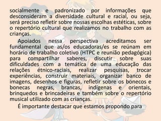 socialmente e padronizado por informações que
desconsideram a diversidade cultural e racial, ou seja,
será preciso refletir sobre nossas escolhas estéticas, sobre
o repertório cultural que realizamos no trabalho com as
crianças.
    Apoiados nessa perspectiva acreditamos ser
fundamental que as/os educadoras/es se reúnam em
horário de trabalho coletivo (HTPC e reunião pedagógica)
para compartilhar saberes, discutir sobre suas
dificuldades com a temática de uma educação das
relações étnico-raciais, realizar pesquisas, trocar
experiências, construir materiais, organizar banco de
imagens, desenhos e figuras, refletir sobre os bonecos e
bonecas negras, brancas, indígenas e orientais,
brinquedos e brincadeiras e também sobre o repertório
musical utilizado com as crianças.
    É importante destacar que estamos propondo para
 