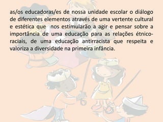 as/os educadoras/es de nossa unidade escolar o diálogo
de diferentes elementos através de uma vertente cultural
e estética que nos estimularão a agir e pensar sobre a
importância de uma educação para as relações étnico-
raciais, de uma educação antirracista que respeita e
valoriza a diversidade na primeira infância.
 