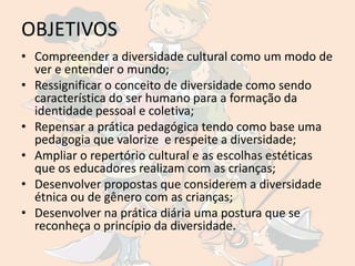 OBJETIVOS
• Compreender a diversidade cultural como um modo de
  ver e entender o mundo;
• Ressignificar o conceito de diversidade como sendo
  característica do ser humano para a formação da
  identidade pessoal e coletiva;
• Repensar a prática pedagógica tendo como base uma
  pedagogia que valorize e respeite a diversidade;
• Ampliar o repertório cultural e as escolhas estéticas
  que os educadores realizam com as crianças;
• Desenvolver propostas que considerem a diversidade
  étnica ou de gênero com as crianças;
• Desenvolver na prática diária uma postura que se
  reconheça o princípio da diversidade.
 