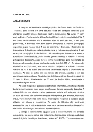 11



5. METODOLOGIA


ÁREA DE ESTUDO


      A pesquisa será realizada no colégio público de Ensino Médio do Estado do
Tocantins. Essa escola tem uma estrutura física em condições suficiente para
atender os seus 903 alunos, distribuídos nos três turnos, sendo 422 alunos (7° ao 9°
ano) no Ensino Fundamental e 481 no Ensino Médio, incluindo a modalidade EJA. É
um prédio amplo dividido em 3 pavilhões, com 15 salas de aula, 1 sala para
professores, 1 biblioteca com bom acervo bibliográfico e material pedagógico
específico (jogos, mapas, etc.), 1 sala de secretaria, 1 biblioteca, 1 laboratório de
informática e 1 de ciências, sala de direção geral e 1 direção administrativa, 1 sala
de suporte pedagógico, 1 sala de vídeo, 11 sanitários para professores e alunos e
funcionários administrativos, pátio coberto, jardim (interno) e (externo) 1 quadra
poliesportiva descoberta, áreas livres e outra dependências para manutenção de
limpeza e alimentação. A área total desta escola é de 640.000 m2. Os alunos são
distribuídos em 29 turmas, nos turnos matutino, vespertino e noturno, com uma
variação de 17 a 43 alunos em cada sala. Quantidade propícia a um trabalho de
qualidade. As salas de aulas, em sua maioria, são amplas, arejadas e com boa
comodidade para os alunos. Atende turmas de todas as séries do ensino a partir do
7º ano do Ensino Fundamental ao 3º ano do Ensino Médio, envolvendo a
modalidade regular e EJA.
      As salas de apoio ao pedagógico (biblioteca, informática, vídeo/teleposto) são
bastante movimentadas pelos alunos e professores durante a execução das aulas. A
sala de Ciências, um mine laboratório, porém com material suficiente para ministrar
as aulas de acordo com conteúdos exigidos (mesa grande, pia, armários, laboratório
móvel, vários instrumentos como lupas, microscópios, reagentes e outros) é pouco
utilizado por alunos e professores. As aulas de Ciências são geralmente
enriquecidas com a utilização de data show, uma forma de expositor do conteúdo
que facilita apresentação ilustrativa do texto em questão.
      O colégio é relativamente equipado para o desenvolvimento de atividade
educacional, no que se refere aos instrumentos tecnológicos: antenas parabólicas
sendo 1 digital e 1 analógica, televisores, vídeos k-7, DVDS, 27 computadores com
 