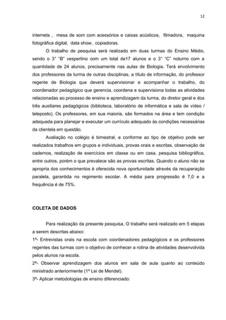 12



internets , mesa de som com acessórios e caixas acústicos, filmadora, maquina
fotográfica digital, data show, copiadoras.
      O trabalho de pesquisa será realizado em duas turmas do Ensino Médio,
sendo o 3° “B” vespertino com um total de17 alunos e o 3° “C” noturno com a
quantidade de 24 alunos, precisamente nas aulas de Biologia. Terá envolvimento
dos professores da turma de outras disciplinas, a título de informação, do professor
regente de Biologia que deverá supervisionar e acompanhar o trabalho, do
coordenador pedagógico que gerencia, coordena e supervisiona todas as atividades
relacionadas ao processo de ensino e aprendizagem da turma, do diretor geral e dos
três auxiliares pedagógicos (biblioteca, laboratório de informática e sala de vídeo /
teleposto). Os professores, em sua maioria, são formados na área e tem condição
adequada para planejar e executar um currículo adequado às condições necessárias
da clientela em questão.
      Avaliação no colégio é bimestral, e conforme ao tipo de objetivo pode ser
realizados trabalhos em grupos e individuais, provas orais e escritas, observação de
cadernos, realização de exercícios em classe ou em casa, pesquisa bibliográfica,
entre outros, porém o que prevalece são as provas escritas. Quando o aluno não se
apropria dos conhecimentos é oferecida nova oportunidade através da recuperação
paralela, garantida no regimento escolar. A média para progressão é 7,0 e a
frequência é de 75%.




COLETA DE DADOS


      Para realização da presente pesquisa, O trabalho será realizado em 5 etapas
a serem descritas abaixo:
1ª- Entrevistas orais na escola com coordenadores pedagógicos e os professores
regentes das turmas com o objetivo de conhecer a rotina de atividades desenvolvida
pelos alunos na escola.
2ª- Observar aprendizagem dos alunos em sala de aula quanto ao conteúdo
ministrado anteriormente (1ª Lei de Mendel).
3ª- Aplicar metodologias de ensino diferenciado:
 