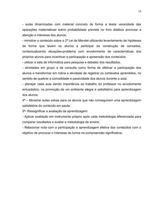 13



- aulas dinamizadas com material concreto de forma a testar veracidade das
operações matemáticas sobre probabilidade prevista no livro didático provocar a
atenção e interesse dos alunos;
- ministrar o conteúdo sobre a 2ª Lei de Mendel utilizando levantamento de hipóteses
de forma que levem os alunos a participar da construção de conceitos,
contextualizando situações-problema com envolvimento de características dos
próprios alunos para incentivar a participação e apreensão dos conteúdos;
- utilizar a sala de informática para pesquisa e debates dos resultados;
- atividades em grupo e de consulta como forma de efetivar a participação dos
alunos e transformar em rotina a atividade de registrar os conteúdos aprendidos, no
sentido de quebrar a comodidade e passividade dos alunos durante a aula;
- planejar cada aula dando importância ao trabalho do professor no envolvimento
entusiástico, na promoção de um ambiente alegre e satisfatório para aprendizagem
dos alunos;
4ª – Ministrar aulas extras para os alunos que não conseguirem uma aprendizagem
satisfatória do conteúdo em pauta.
5ª- Ressignificar a avaliação da aprendizagem:
- Aplicar avaliação em instrumento próprio após cada metodologia diferenciada para
comparar resultados e avaliar a metodologia de ensino;
- Relacionar nota com a participação e aprendizagem efetiva dos conteúdos com o
objetivo de provocar o interesse da turma na compreensão significativa;
 