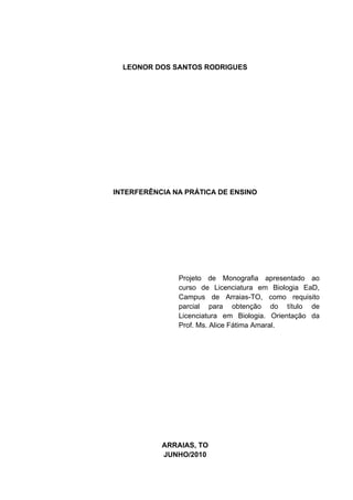 LEONOR DOS SANTOS RODRIGUES




INTERFERÊNCIA NA PRÁTICA DE ENSINO




               Projeto de Monografia apresentado ao
               curso de Licenciatura em Biologia EaD,
               Campus de Arraias-TO, como requisito
               parcial para obtenção do título de
               Licenciatura em Biologia. Orientação da
               Prof. Ms. Alice Fátima Amaral.




           ARRAIAS, TO
           JUNHO/2010
 
