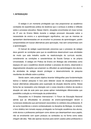 4



1. INTRODUÇÃO




      O estágio é um momento privilegiado que visa proporcionar ao acadêmico
condições de experiências prática de docência que o conduza à análise e reflexão
sobre o processo educativo. Nesse ínterim, situações encontradas em duas turmas
do 3º ano do Ensino Médio durante o estágio provocam discussão sobre a
necessidade de ensino e a aprendizagem significativa, vez que as mesmas se
apresentam desinteressadas em se envolver no processo de aprendizagem, porém
comprometidos em buscar alternativas para aprovação, mas sem compromisso com
a aprendizagem.
      O manual de estágio supervisionado preconiza que o processo de estágio
deve garantir as condições para que os acadêmicos desenvolvam suas atividades
de modo que este trabalho auxilie na reestruturação do currículo escolar,
considerando as condições e características da Escola Campo e da própria
Universidade. O estágio em Prática de Ensino em Biologia são entendidos como
espaços em que o acadêmico deverá analisar o processo de ensino, observando e
diagnosticando situações que propiciam ou dificultam as aprendizagens dos alunos.
As atividades de estágio devem privilegiar o desenvolvimento da pesquisa
resultantes da reflexão sobre a prática.
      Sendo assim, este projeto objetiva levantar bibliografias para fundamentação
teórica e realizar pesquisa in loco para detectar causa da situação-problema e
buscar alternativas adequadas para superação da situação descrita acima. Dessa
forma faz se necessário uma interação com o corpo docente e diretivo da escola e
atuação em sala de aula para que possa aplicar metodologias diferenciadas que
possibilite a solução ou minimização da problemática.
      Discussões no II Simpósio Internacional / V Fórum de Educação Nacional
admite que as dificuldades no processo de ensino-aprendizagem devem a
numerosos obstáculos que permanecem escondidos no cotidiano dos professores. É
de suma importância o ensino contextualizado na disciplina de Biologia, no entanto,
o livro didático tem tomado espaço privilegiado na formação acadêmica dos alunos,
onde alunos e professores participam como atores que desempenham seus papéis,
não se envolvendo com quem produziu os conteúdos ou na forma como estes
chegam até eles. “Não são apenas recursos para serem usados pelos professores e
 