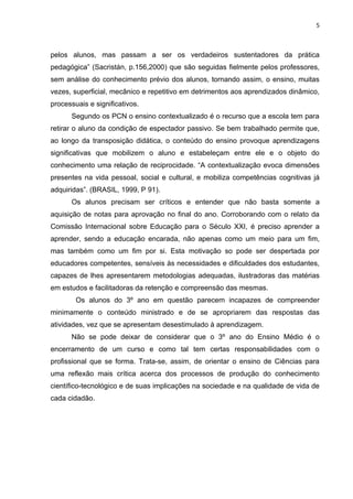 5



pelos alunos, mas passam a ser os verdadeiros sustentadores da prática
pedagógica” (Sacristán, p.156,2000) que são seguidas fielmente pelos professores,
sem análise do conhecimento prévio dos alunos, tornando assim, o ensino, muitas
vezes, superficial, mecânico e repetitivo em detrimentos aos aprendizados dinâmico,
processuais e significativos.
      Segundo os PCN o ensino contextualizado é o recurso que a escola tem para
retirar o aluno da condição de espectador passivo. Se bem trabalhado permite que,
ao longo da transposição didática, o conteúdo do ensino provoque aprendizagens
significativas que mobilizem o aluno e estabeleçam entre ele e o objeto do
conhecimento uma relação de reciprocidade. “A contextualização evoca dimensões
presentes na vida pessoal, social e cultural, e mobiliza competências cognitivas já
adquiridas”. (BRASIL, 1999, P 91).
      Os alunos precisam ser críticos e entender que não basta somente a
aquisição de notas para aprovação no final do ano. Corroborando com o relato da
Comissão Internacional sobre Educação para o Século XXI, é preciso aprender a
aprender, sendo a educação encarada, não apenas como um meio para um fim,
mas também como um fim por si. Esta motivação so pode ser despertada por
educadores competentes, sensíveis às necessidades e dificuldades dos estudantes,
capazes de lhes apresentarem metodologias adequadas, ilustradoras das matérias
em estudos e facilitadoras da retenção e compreensão das mesmas.
        Os alunos do 3º ano em questão parecem incapazes de compreender
minimamente o conteúdo ministrado e de se apropriarem das respostas das
atividades, vez que se apresentam desestimulado à aprendizagem.
      Não se pode deixar de considerar que o 3º ano do Ensino Médio é o
encerramento de um curso e como tal tem certas responsabilidades com o
profissional que se forma. Trata-se, assim, de orientar o ensino de Ciências para
uma reflexão mais crítica acerca dos processos de produção do conhecimento
científico-tecnológico e de suas implicações na sociedade e na qualidade de vida de
cada cidadão.
 