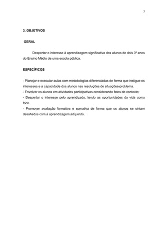 7




3. OBJETIVOS


GERAL


        Despertar o interesse à aprendizagem significativa dos alunos de dois 3º anos
do Ensino Médio de uma escola pública.


ESPECÍFICOS


- Planejar e executar aulas com metodologias diferenciadas de forma que instigue os
interesses e a capacidade dos alunos nas resoluções de situações-problema.
- Envolver os alunos em atividades participativas considerando fatos do contexto;
- Despertar o interesse pelo aprendizado, tendo as oportunidades da vida como
foco.
- Promover avaliação formativa e somativa de forma que os alunos se sintam
desafiados com a aprendizagem adquirida.
 