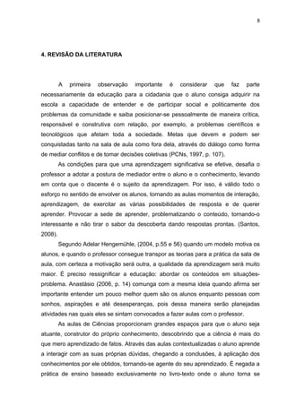 8




4. REVISÃO DA LITERATURA




         A   primeira   observação   importante   é   considerar   que    faz   parte
necessariamente da educação para a cidadania que o aluno consiga adquirir na
escola a capacidade de entender e de participar social e politicamente dos
problemas da comunidade e saiba posicionar-se pessoalmente de maneira crítica,
responsável e construtiva com relação, por exemplo, a problemas científicos e
tecnológicos que afetam toda a sociedade. Metas que devem e podem ser
conquistadas tanto na sala de aula como fora dela, através do diálogo como forma
de mediar conflitos e de tomar decisões coletivas (PCNs, 1997, p. 107).
         As condições para que uma aprendizagem significativa se efetive, desafia o
professor a adotar a postura de mediador entre o aluno e o conhecimento, levando
em conta que o discente é o sujeito da aprendizagem. Por isso, é válido todo o
esforço no sentido de envolver os alunos, tornando as aulas momentos de interação,
aprendizagem, de exercitar as várias possibilidades de resposta e de querer
aprender. Provocar a sede de aprender, problematizando o conteúdo, tornando-o
interessante e não tirar o sabor da descoberta dando respostas prontas. (Santos,
2008).
         Segundo Adelar Hengemühle, (2004, p.55 e 56) quando um modelo motiva os
alunos, e quando o professor consegue transpor as teorias para a prática da sala de
aula, com certeza a motivação será outra, a qualidade da aprendizagem será muito
maior. É preciso ressignificar a educação: abordar os conteúdos em situações-
problema. Anastásio (2006, p. 14) comunga com a mesma ideia quando afirma ser
importante entender um pouco melhor quem são os alunos enquanto pessoas com
sonhos, aspirações e até desesperanças, pois dessa maneira serão planejadas
atividades nas quais eles se sintam convocados a fazer aulas com o professor.
         As aulas de Ciências proporcionam grandes espaços para que o aluno seja
atuante, construtor do próprio conhecimento, descobrindo que a ciência é mais do
que mero aprendizado de fatos. Através das aulas contextualizadas o aluno aprende
a interagir com as suas próprias dúvidas, chegando a conclusões, à aplicação dos
conhecimentos por ele obtidos, tornando-se agente do seu aprendizado. É negada a
prática de ensino baseado exclusivamente no livro-texto onde o aluno torna se
 