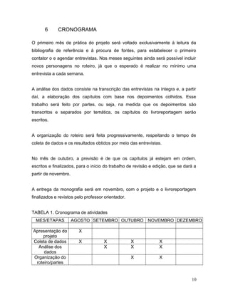 6 CRONOGRAMA
O primeiro mês de prática do projeto será voltado exclusivamente à leitura da
bibliografia de referência e à procura de fontes, para estabelecer o primeiro
contator o e agendar entrevistas. Nos meses seguintes ainda será possível incluir
novos personagens no roteiro, já que o esperado é realizar no mínimo uma
entrevista a cada semana.
A análise dos dados consiste na transcrição das entrevistas na íntegra e, a partir
daí, a elaboração dos capítulos com base nos depoimentos colhidos. Esse
trabalho será feito por partes, ou seja, na medida que os depoimentos são
transcritos e separados por temática, os capítulos do livroreportagem serão
escritos.
A organização do roteiro será feita progressivamente, respeitando o tempo de
coleta de dados e os resultados obtidos por meio das entrevistas.
No mês de outubro, a previsão é de que os capítulos já estejam em ordem,
escritos e finalizados, para o início do trabalho de revisão e edição, que se dará a
partir de novembro.
A entrega da monografia será em novembro, com o projeto e o livroreportagem
finalizados e revistos pelo professor orientador.
TABELA 1. Cronograma de atividades
MES/ETAPAS AGOSTO SETEMBRO OUTUBRO NOVEMBRO DEZEMBRO
Apresentação do
projeto
X
Coleta de dados X X X X
Análise dos
dados
X X X
Organização do
roteiro/partes
X X
10
 