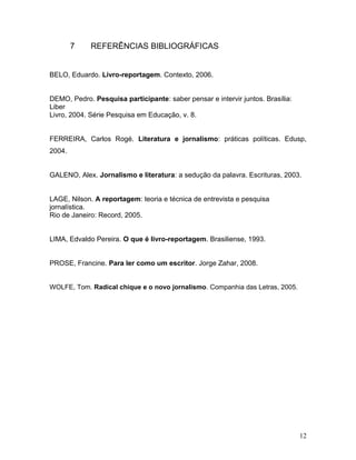 7 REFERÊNCIAS BIBLIOGRÁFICAS
BELO, Eduardo. Livro-reportagem. Contexto, 2006.
DEMO, Pedro. Pesquisa participante: saber pensar e intervir juntos. Brasília:
Liber
Livro, 2004. Série Pesquisa em Educação, v. 8.
FERREIRA, Carlos Rogé. Literatura e jornalismo: práticas políticas. Edusp,
2004.
GALENO, Alex. Jornalismo e literatura: a sedução da palavra. Escrituras, 2003.
LAGE, Nilson. A reportagem: teoria e técnica de entrevista e pesquisa
jornalística.
Rio de Janeiro: Record, 2005.
LIMA, Edvaldo Pereira. O que é livro-reportagem. Brasiliense, 1993.
PROSE, Francine. Para ler como um escritor. Jorge Zahar, 2008.
WOLFE, Tom. Radical chique e o novo jornalismo. Companhia das Letras, 2005.
12
 