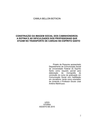 CAMILA BELLON BOTACIN
CONSTRUÇÃO DA IMAGEM SOCIAL DOS CAMINHONEIROS:
A ROTINA E AS DIFICULDADES DOS PROFISSIONAIS QUE
ATUAM NO TRANSPORTE DE CARGAS NO ESPÍRITO SANTO
Projeto de Pesquisa apresentado
Departamento de Comunicação Social
da Universidade Federal do Espírito
Santo como requisito parcial para
elaboração da monografia de
conclusão do curso de graduação em
Comunicação Social com habilitação
em Jornalismo, tendo como orientador
de conteúdo o Professor Doutor José
Antônio Martinuzzo
UFES
VITÓRIA
AGOSTO DE 2010
2
 