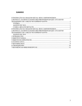 SUMÁRIO
CONSTRUÇÃO DA IMAGEM SOCIAL DOS CAMINHONEIROS:.................................1
A ROTINA E AS DIFICULDADES DOS PROFISSIONAIS QUE ATUAM NO
TRANSPORTE DE CARGAS NO ESPÍRITO SANTO........................................................1
VITÓRIA............................................................................................................................1
AGOSTO DE 2010.............................................................................................................1
CAMILA BELLON BOTACIN.........................................................................................2
CONSTRUÇÃO DA IMAGEM SOCIAL DOS CAMINHONEIROS:.................................2
A ROTINA E AS DIFICULDADES DOS PROFISSIONAIS QUE ATUAM NO
TRANSPORTE DE CARGAS NO ESPÍRITO SANTO........................................................2
AGOSTO DE 2010.............................................................................................................2
1 INTRODUÇÃO...................................................................................................................4
2 OBJETIVO GERAL............................................................................................................6
3 OBJETIVOS ESPECÍFICOS...............................................................................................7
4 JUSTIFICATIVA.................................................................................................................8
5 METODOLOGIA................................................................................................................9
6 CRONOGRAMA ..............................................................................................................10
7 REFERÊNCIAS BIBLIOGRÁFICAS...............................................................................12
3
 