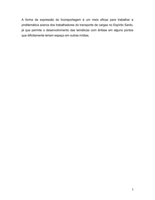 A forma de expressão do livoreportagem é um meio eficaz para trabalhar a
problemática acerca dos trabalhadores do transporte de cargas no Espírito Santo,
já que permite o desenvolvimento das temáticas com ênfase em alguns pontos
que dificilamente teriam espaço em outras mídias.
5
 